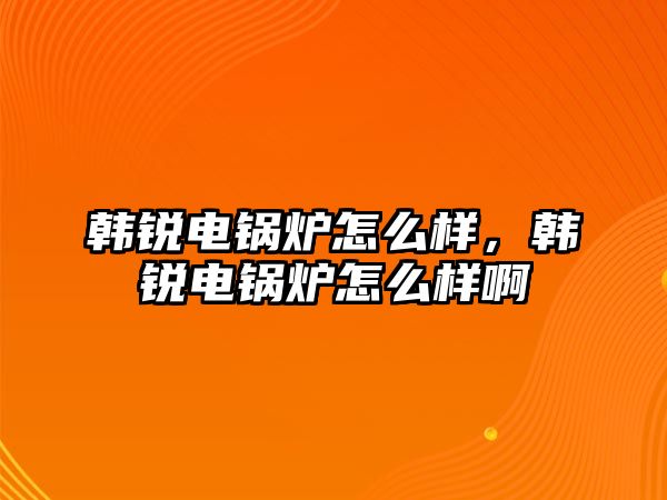 韓銳電鍋爐怎么樣，韓銳電鍋爐怎么樣啊
