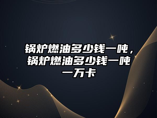 鍋爐燃油多少錢一噸，鍋爐燃油多少錢一噸一萬(wàn)卡