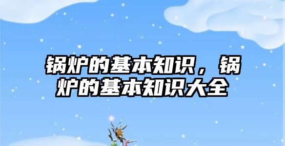 鍋爐的基本知識(shí)，鍋爐的基本知識(shí)大全