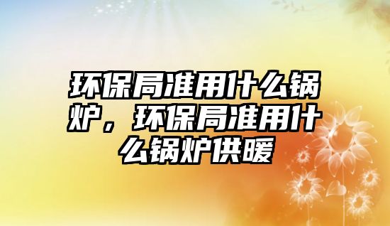 環(huán)保局準(zhǔn)用什么鍋爐，環(huán)保局準(zhǔn)用什么鍋爐供暖