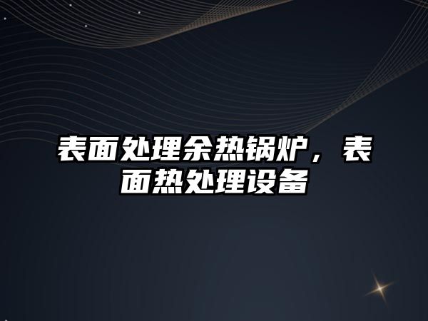 表面處理余熱鍋爐，表面熱處理設(shè)備