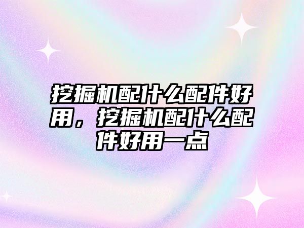挖掘機配什么配件好用，挖掘機配什么配件好用一點