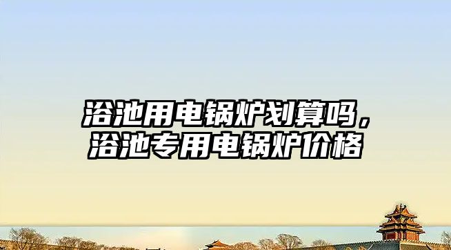 浴池用電鍋爐劃算嗎，浴池專用電鍋爐價(jià)格