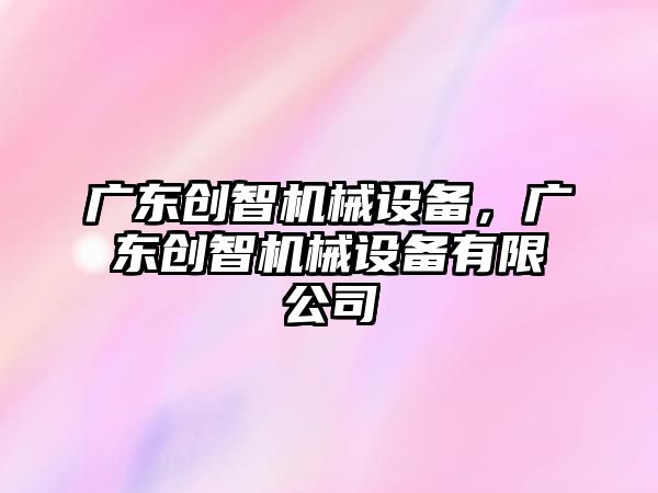 廣東創(chuàng)智機(jī)械設(shè)備，廣東創(chuàng)智機(jī)械設(shè)備有限公司