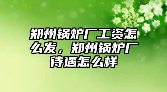 鄭州鍋爐廠工資怎么發(fā)，鄭州鍋爐廠待遇怎么樣