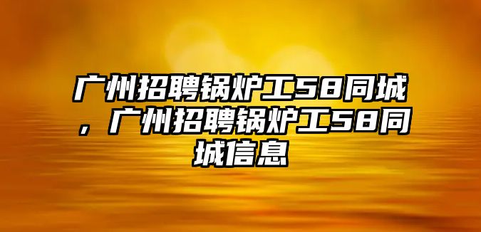 廣州招聘鍋爐工58同城，廣州招聘鍋爐工58同城信息