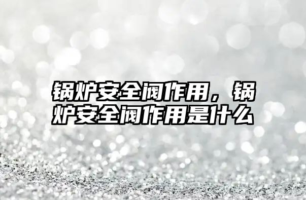 鍋爐安全閥作用，鍋爐安全閥作用是什么