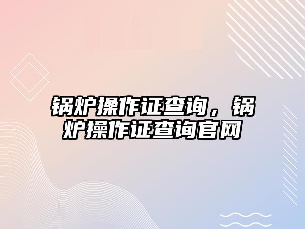 鍋爐操作證查詢，鍋爐操作證查詢官網(wǎng)