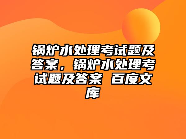 鍋爐水處理考試題及答案，鍋爐水處理考試題及答案 百度文庫