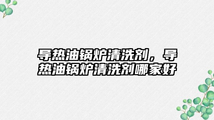 導(dǎo)熱油鍋爐清洗劑，導(dǎo)熱油鍋爐清洗劑哪家好
