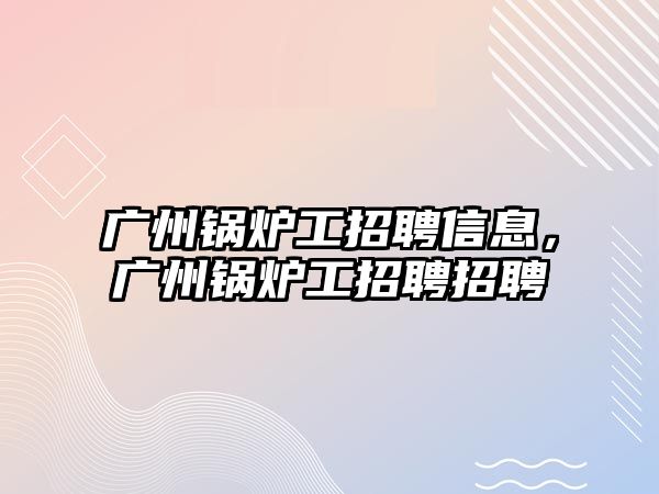 廣州鍋爐工招聘信息，廣州鍋爐工招聘招聘