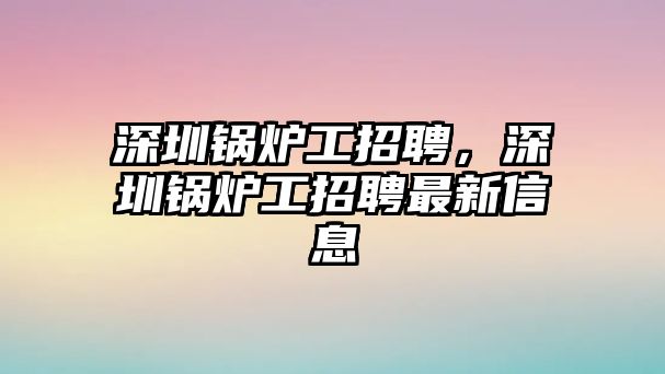 深圳鍋爐工招聘，深圳鍋爐工招聘最新信息