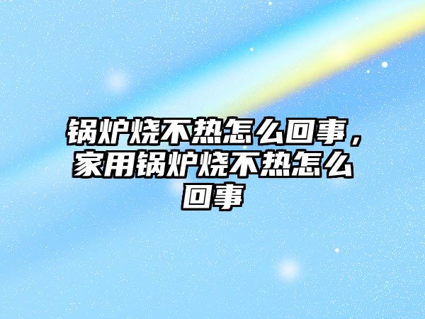 鍋爐燒不熱怎么回事，家用鍋爐燒不熱怎么回事