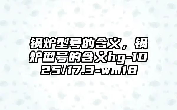 鍋爐型號的含義，鍋爐型號的含義hg-1025/17.3-wm18