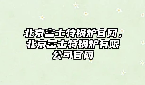 北京富士特鍋爐官網(wǎng)，北京富士特鍋爐有限公司官網(wǎng)