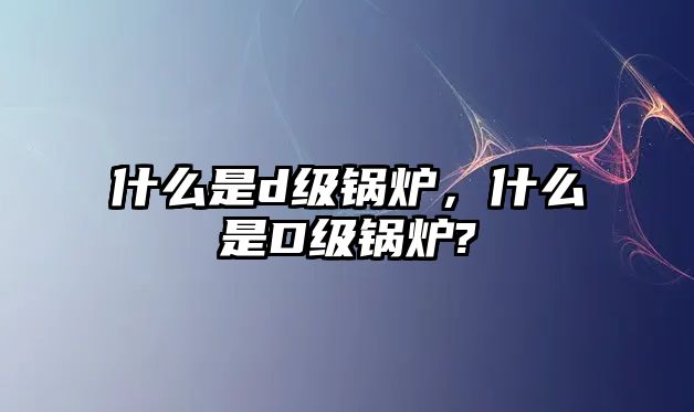 什么是d級(jí)鍋爐，什么是D級(jí)鍋爐?