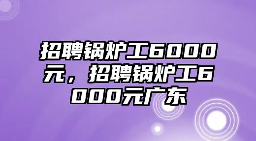 招聘鍋爐工6000元，招聘鍋爐工6000元廣東