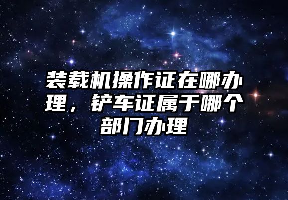 裝載機(jī)操作證在哪辦理，鏟車證屬于哪個(gè)部門(mén)辦理