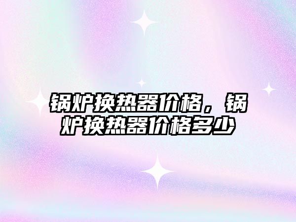 鍋爐換熱器價格，鍋爐換熱器價格多少