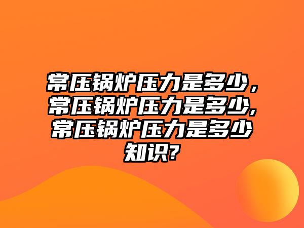 常壓鍋爐壓力是多少，常壓鍋爐壓力是多少,常壓鍋爐壓力是多少知識(shí)?