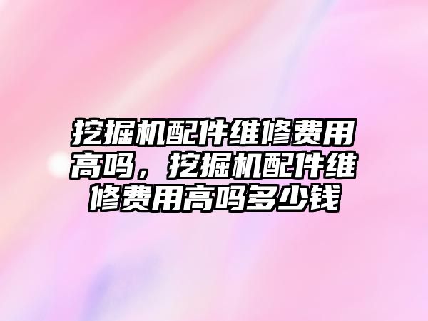 挖掘機配件維修費用高嗎，挖掘機配件維修費用高嗎多少錢