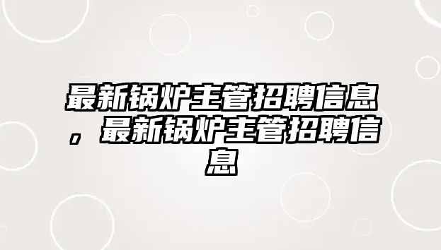 最新鍋爐主管招聘信息，最新鍋爐主管招聘信息