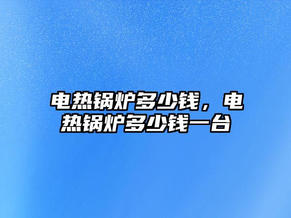 電熱鍋爐多少錢，電熱鍋爐多少錢一臺