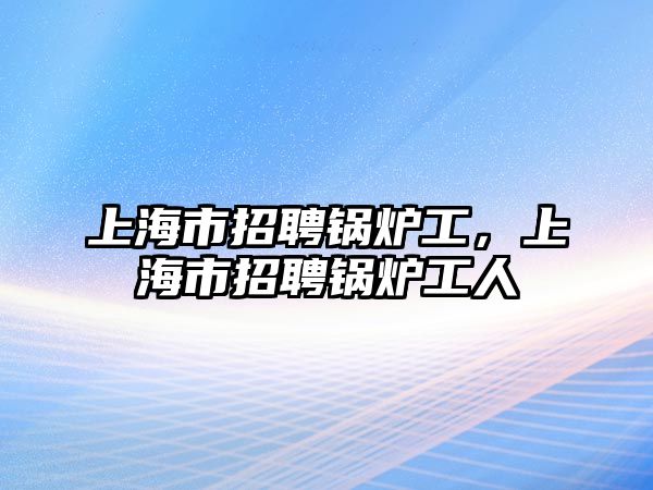 上海市招聘鍋爐工，上海市招聘鍋爐工人