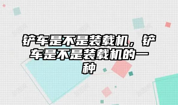 鏟車是不是裝載機，鏟車是不是裝載機的一種