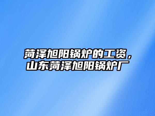 菏澤旭陽鍋爐的工資，山東菏澤旭陽鍋爐廠