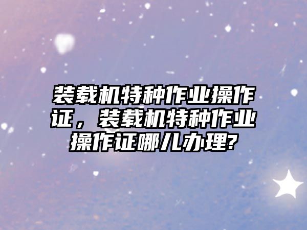 裝載機特種作業(yè)操作證，裝載機特種作業(yè)操作證哪兒辦理?