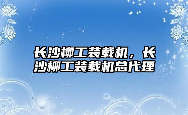 長(zhǎng)沙柳工裝載機(jī)，長(zhǎng)沙柳工裝載機(jī)總代理
