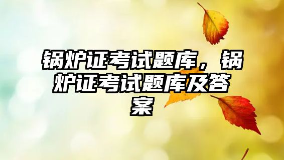 鍋爐證考試題庫，鍋爐證考試題庫及答案