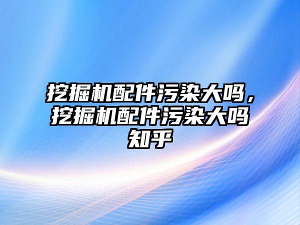 挖掘機配件污染大嗎，挖掘機配件污染大嗎知乎