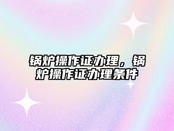 鍋爐操作證辦理，鍋爐操作證辦理?xiàng)l件