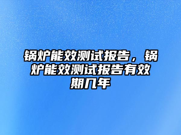 鍋爐能效測試報告，鍋爐能效測試報告有效期幾年