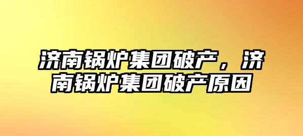 濟(jì)南鍋爐集團(tuán)破產(chǎn)，濟(jì)南鍋爐集團(tuán)破產(chǎn)原因