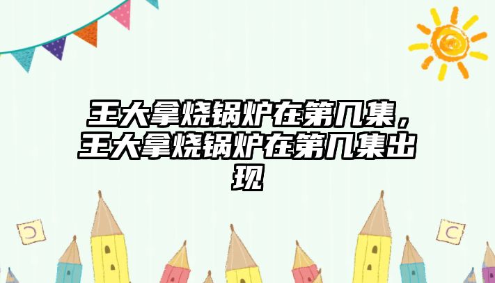 王大拿燒鍋爐在第幾集，王大拿燒鍋爐在第幾集出現(xiàn)