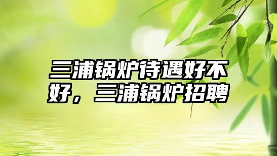三浦鍋爐待遇好不好，三浦鍋爐招聘