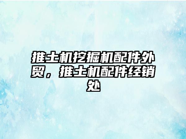 推土機(jī)挖掘機(jī)配件外貿(mào)，推土機(jī)配件經(jīng)銷處