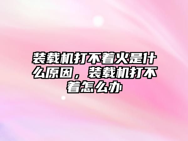 裝載機(jī)打不著火是什么原因，裝載機(jī)打不著怎么辦