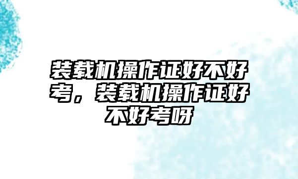 裝載機(jī)操作證好不好考，裝載機(jī)操作證好不好考呀