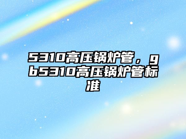 5310高壓鍋爐管，gb5310高壓鍋爐管標準