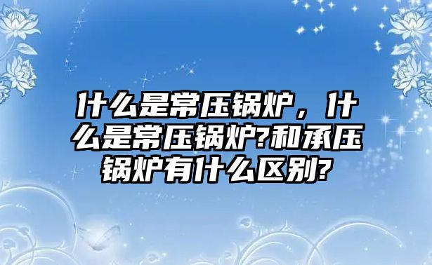 什么是常壓鍋爐，什么是常壓鍋爐?和承壓鍋爐有什么區(qū)別?