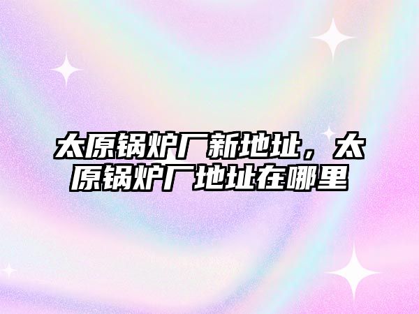 太原鍋爐廠新地址，太原鍋爐廠地址在哪里