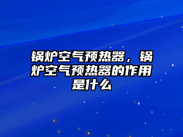 鍋爐空氣預(yù)熱器，鍋爐空氣預(yù)熱器的作用是什么