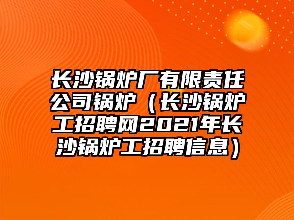 長(zhǎng)沙鍋爐廠有限責(zé)任公司鍋爐（長(zhǎng)沙鍋爐工招聘網(wǎng)2021年長(zhǎng)沙鍋爐工招聘信息）