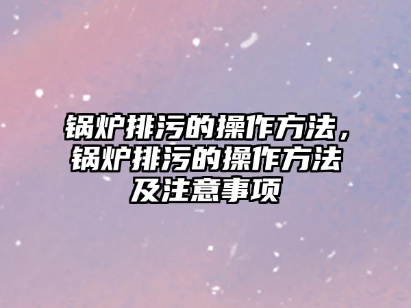 鍋爐排污的操作方法，鍋爐排污的操作方法及注意事項(xiàng)