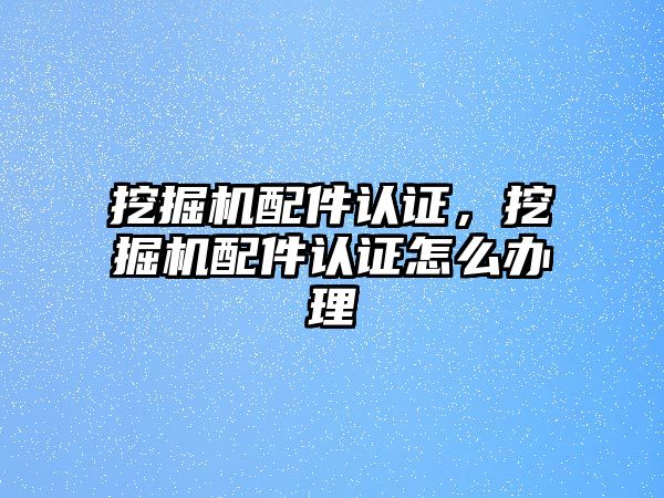 挖掘機配件認證，挖掘機配件認證怎么辦理