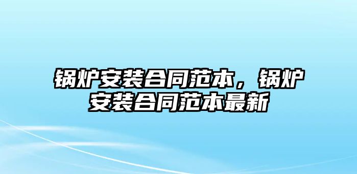 鍋爐安裝合同范本，鍋爐安裝合同范本最新